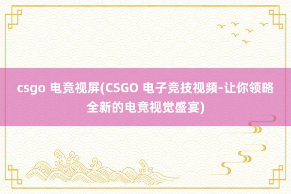 csgo 电竞视屏(CSGO 电子竞技视频-让你领略全新的电竞视觉盛宴)