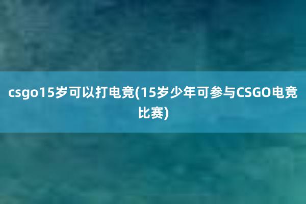 csgo15岁可以打电竞(15岁少年可参与CSGO电竞比赛)