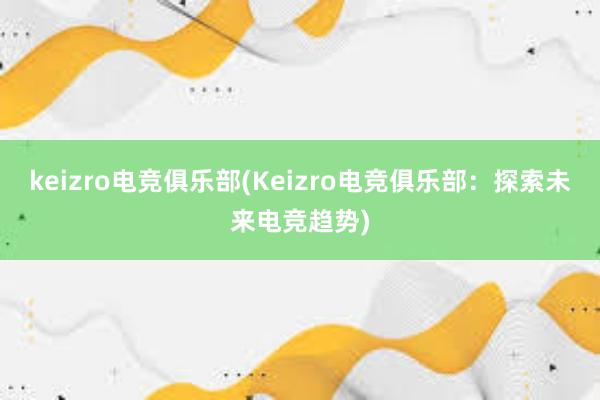 keizro电竞俱乐部(Keizro电竞俱乐部：探索未来电竞趋势)