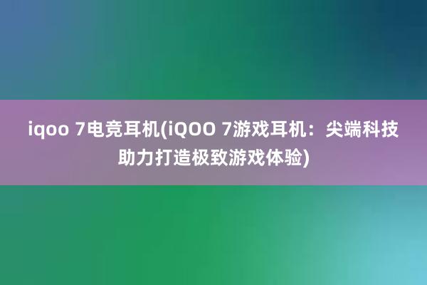 iqoo 7电竞耳机(iQOO 7游戏耳机：尖端科技助力打造极致游戏体验)