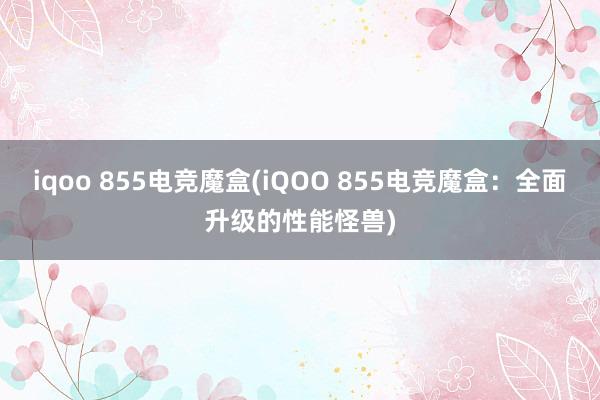 iqoo 855电竞魔盒(iQOO 855电竞魔盒：全面升级的性能怪兽)