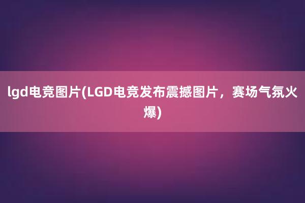 lgd电竞图片(LGD电竞发布震撼图片，赛场气氛火爆)