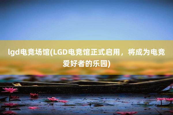 lgd电竞场馆(LGD电竞馆正式启用，将成为电竞爱好者的乐园)