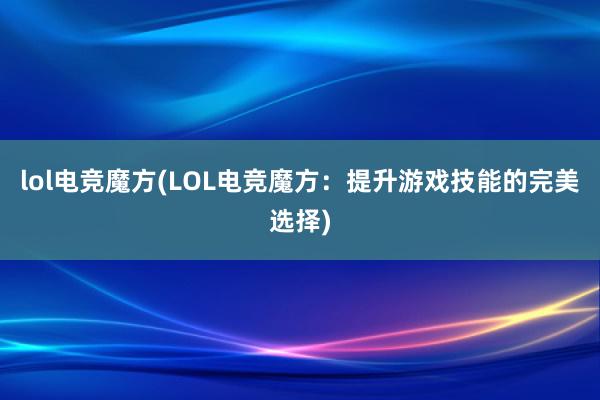 lol电竞魔方(LOL电竞魔方：提升游戏技能的完美选择)