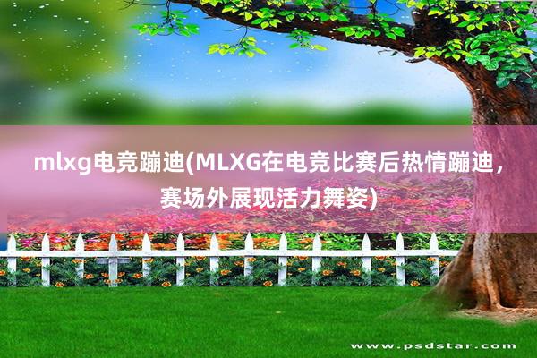 mlxg电竞蹦迪(MLXG在电竞比赛后热情蹦迪，赛场外展现活力舞姿)