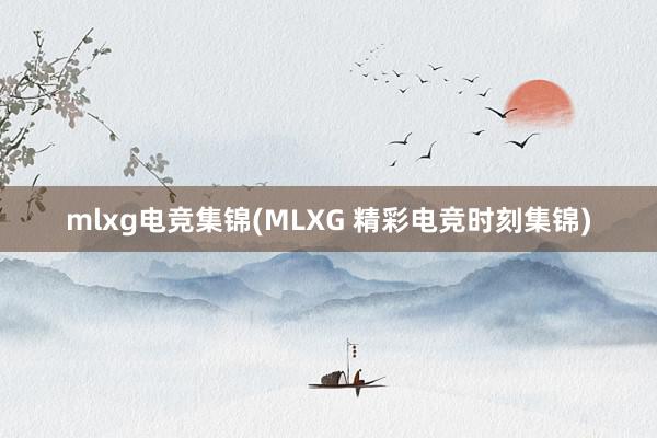 mlxg电竞集锦(MLXG 精彩电竞时刻集锦)