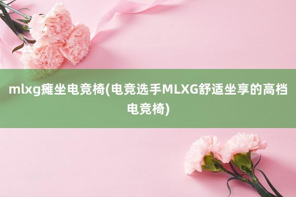 mlxg瘫坐电竞椅(电竞选手MLXG舒适坐享的高档电竞椅)