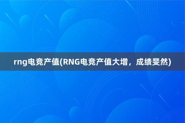 rng电竞产值(RNG电竞产值大增，成绩斐然)