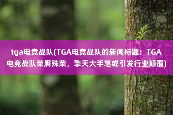 tga电竞战队(TGA电竞战队的新闻标题：TGA电竞战队荣膺殊荣，擎天大手笔或引发行业颠覆)