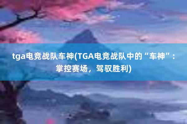 tga电竞战队车神(TGA电竞战队中的“车神”：掌控赛场，驾驭胜利)