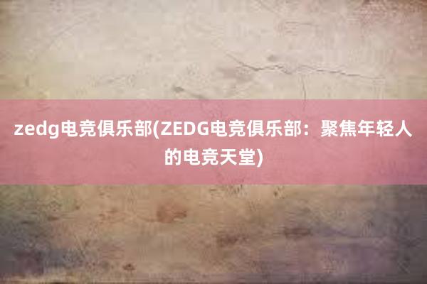 zedg电竞俱乐部(ZEDG电竞俱乐部：聚焦年轻人的电竞天堂)