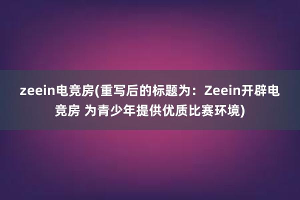 zeein电竞房(重写后的标题为：Zeein开辟电竞房 为青少年提供优质比赛环境)