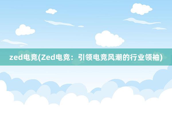 zed电竞(Zed电竞：引领电竞风潮的行业领袖)