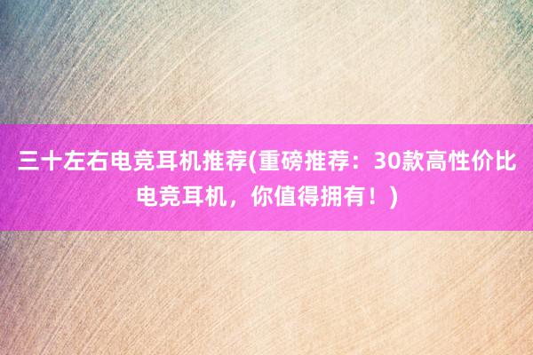 三十左右电竞耳机推荐(重磅推荐：30款高性价比电竞耳机，你值得拥有！)