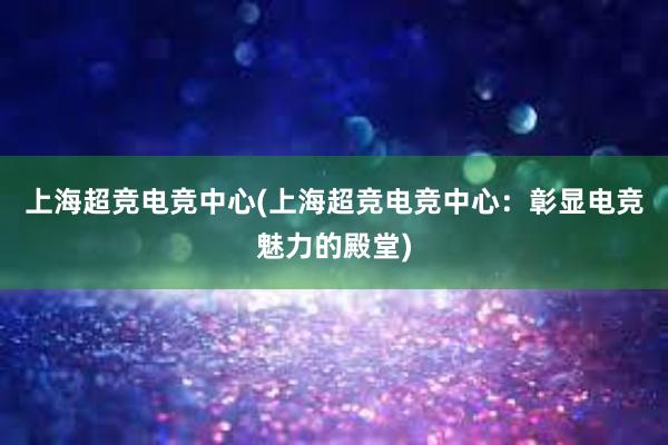 上海超竞电竞中心(上海超竞电竞中心：彰显电竞魅力的殿堂)