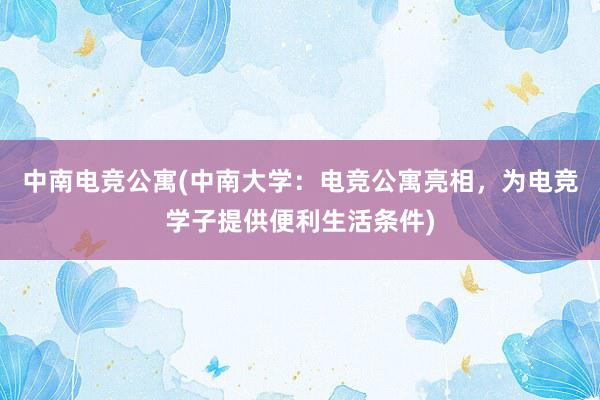 中南电竞公寓(中南大学：电竞公寓亮相，为电竞学子提供便利生活条件)