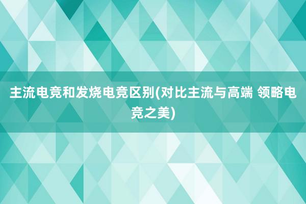 主流电竞和发烧电竞区别(对比主流与高端 领略电竞之美)