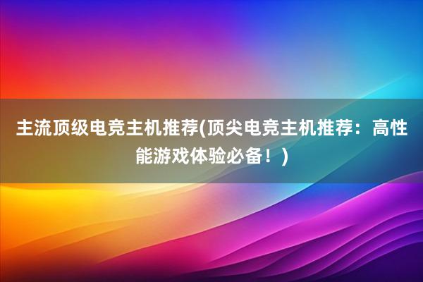 主流顶级电竞主机推荐(顶尖电竞主机推荐：高性能游戏体验必备！)