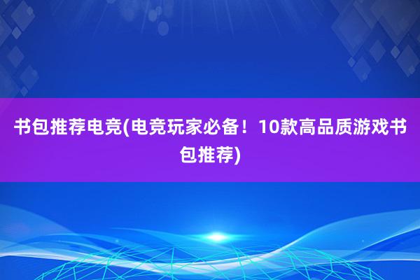 书包推荐电竞(电竞玩家必备！10款高品质游戏书包推荐)