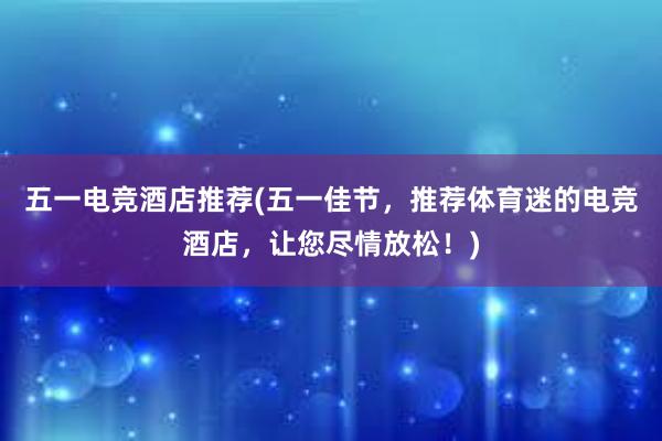 五一电竞酒店推荐(五一佳节，推荐体育迷的电竞酒店，让您尽情放松！)