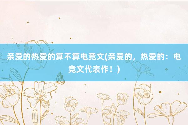 亲爱的热爱的算不算电竞文(亲爱的，热爱的：电竞文代表作！)