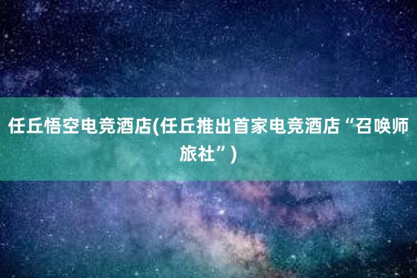 任丘悟空电竞酒店(任丘推出首家电竞酒店“召唤师旅社”)