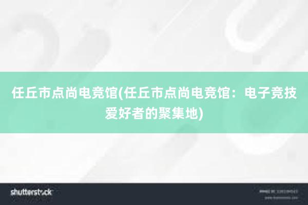 任丘市点尚电竞馆(任丘市点尚电竞馆：电子竞技爱好者的聚集地)