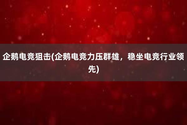 企鹅电竞狙击(企鹅电竞力压群雄，稳坐电竞行业领先)