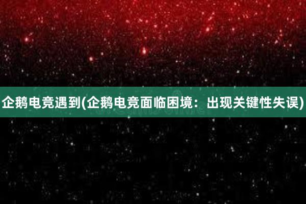 企鹅电竞遇到(企鹅电竞面临困境：出现关键性失误)