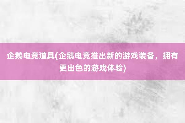 企鹅电竞道具(企鹅电竞推出新的游戏装备，拥有更出色的游戏体验)