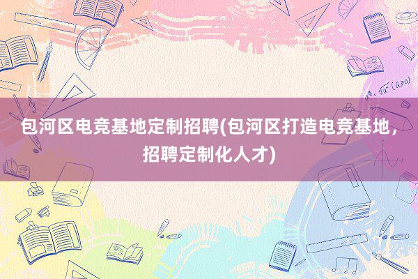 包河区电竞基地定制招聘(包河区打造电竞基地，招聘定制化人才)