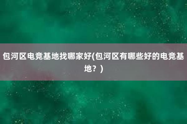 包河区电竞基地找哪家好(包河区有哪些好的电竞基地？)