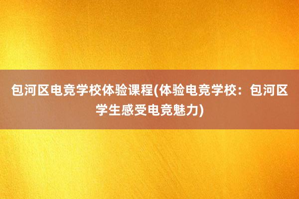 包河区电竞学校体验课程(体验电竞学校：包河区学生感受电竞魅力)