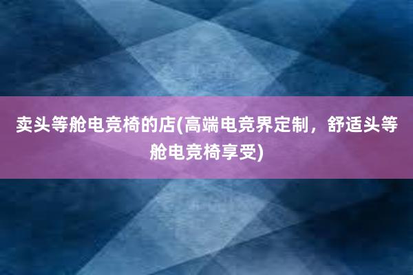 卖头等舱电竞椅的店(高端电竞界定制，舒适头等舱电竞椅享受)