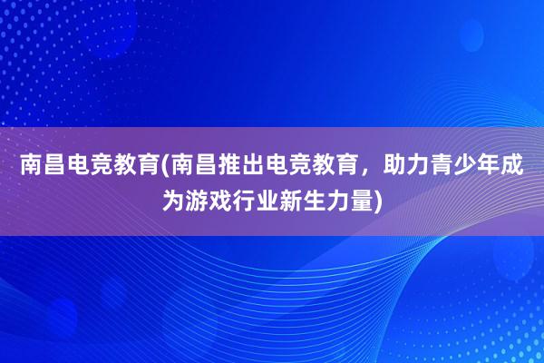 南昌电竞教育(南昌推出电竞教育，助力青少年成为游戏行业新生力量)