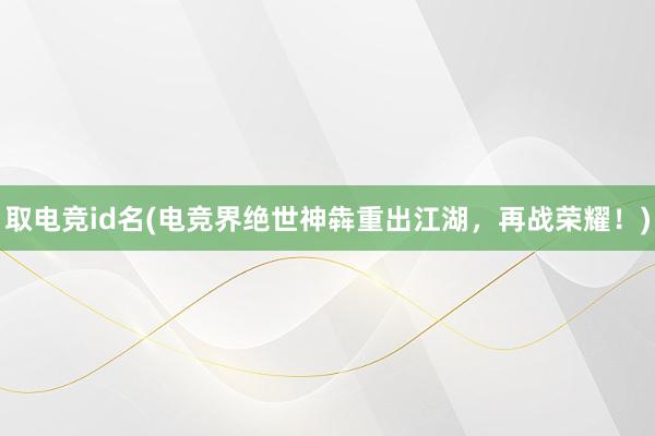 取电竞id名(电竞界绝世神犇重出江湖，再战荣耀！)