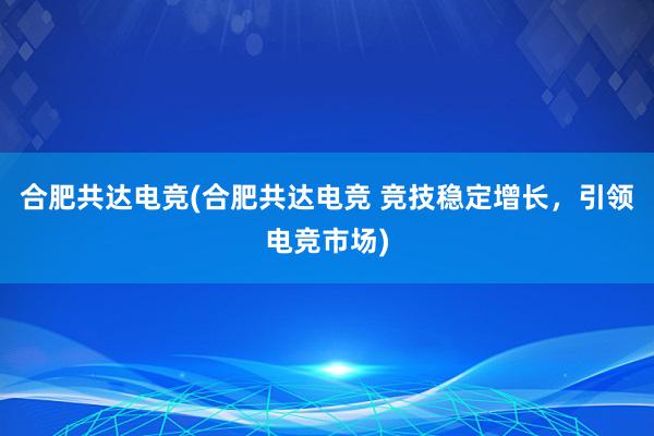 合肥共达电竞(合肥共达电竞 竞技稳定增长，引领电竞市场)