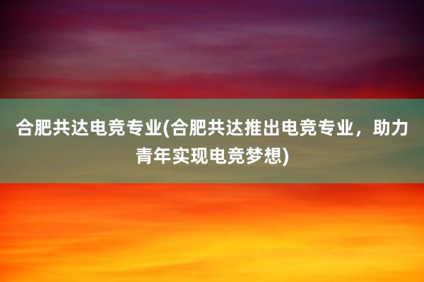 合肥共达电竞专业(合肥共达推出电竞专业，助力青年实现电竞梦想)