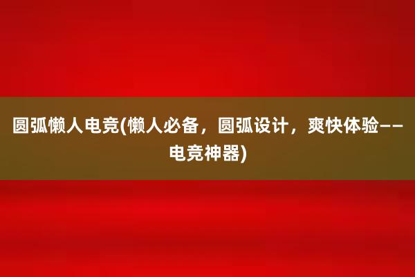 圆弧懒人电竞(懒人必备，圆弧设计，爽快体验——电竞神器)