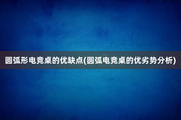 圆弧形电竞桌的优缺点(圆弧电竞桌的优劣势分析)