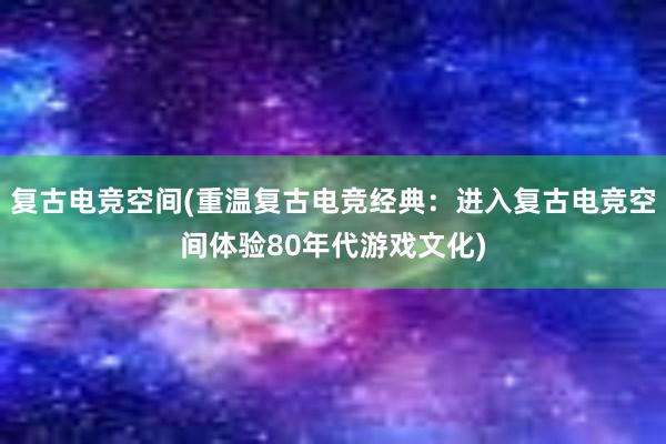 复古电竞空间(重温复古电竞经典：进入复古电竞空间体验80年代游戏文化)