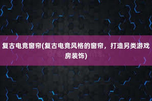 复古电竞窗帘(复古电竞风格的窗帘，打造另类游戏房装饰)