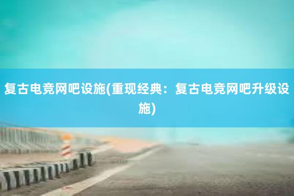 复古电竞网吧设施(重现经典：复古电竞网吧升级设施)