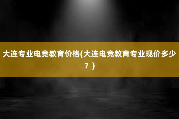 大连专业电竞教育价格(大连电竞教育专业现价多少？)