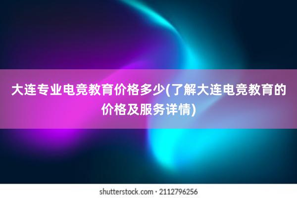 大连专业电竞教育价格多少(了解大连电竞教育的价格及服务详情)