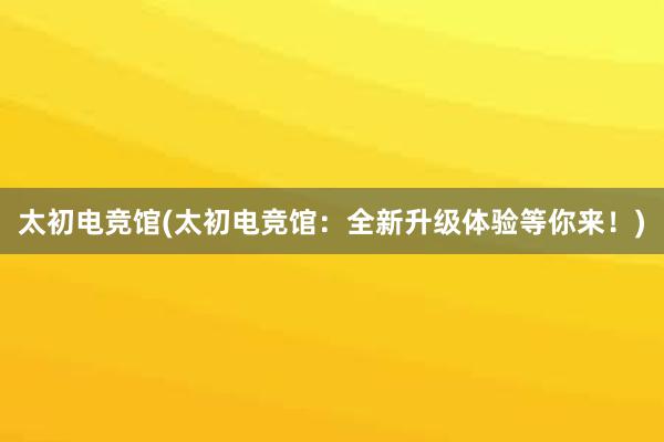 太初电竞馆(太初电竞馆：全新升级体验等你来！)