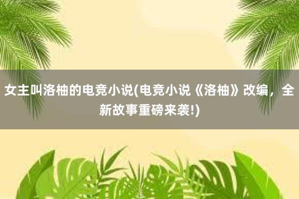 女主叫洛柚的电竞小说(电竞小说《洛柚》改编，全新故事重磅来袭!)