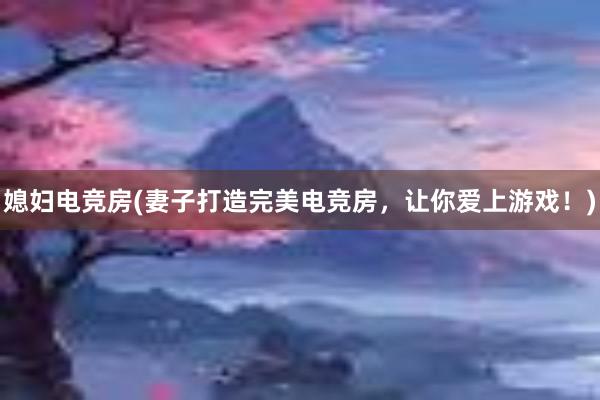 媳妇电竞房(妻子打造完美电竞房，让你爱上游戏！)