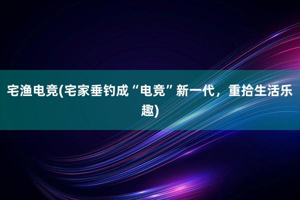 宅渔电竞(宅家垂钓成“电竞”新一代，重拾生活乐趣)