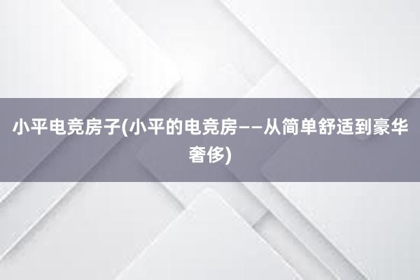 小平电竞房子(小平的电竞房——从简单舒适到豪华奢侈)